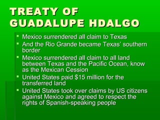 TREATY OFTREATY OF
GUADALUPE HDALGOGUADALUPE HDALGO
 Mexico surrendered all claim to TexasMexico surrendered all claim to Texas
 And the Rio Grande became Texas’ southernAnd the Rio Grande became Texas’ southern
borderborder
 Mexico surrendered all claim to all landMexico surrendered all claim to all land
between Texas and the Pacific Ocean, knowbetween Texas and the Pacific Ocean, know
as the Mexican Cessionas the Mexican Cession
 United States paid $15 million for theUnited States paid $15 million for the
transferred landtransferred land
 United States took over claims by US citizensUnited States took over claims by US citizens
against Mexico and agreed to respect theagainst Mexico and agreed to respect the
rights of Spanish-speaking peoplerights of Spanish-speaking people
 