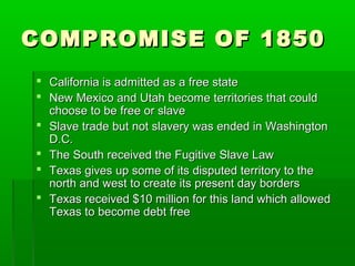 COMPROMISE OF 1850COMPROMISE OF 1850
 California is admitted as a free stateCalifornia is admitted as a free state
 New Mexico and Utah become territories that couldNew Mexico and Utah become territories that could
choose to be free or slavechoose to be free or slave
 Slave trade but not slavery was ended in WashingtonSlave trade but not slavery was ended in Washington
D.C.D.C.
 The South received the Fugitive Slave LawThe South received the Fugitive Slave Law
 Texas gives up some of its disputed territory to theTexas gives up some of its disputed territory to the
north and west to create its present day bordersnorth and west to create its present day borders
 Texas received $10 million for this land which allowedTexas received $10 million for this land which allowed
Texas to become debt freeTexas to become debt free
 