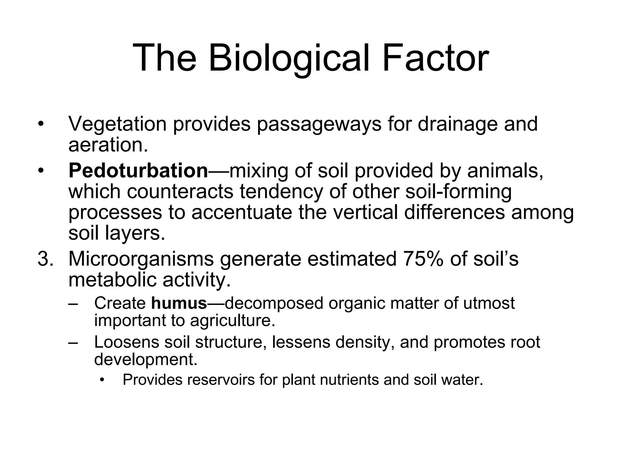 The Biological Factor Vegetation provides passageways for drainage and aeration. Pedoturbation —mixing of soil provided by animals, which counteracts tendency of other soil-forming processes to accentuate the vertical differences among soil layers. Microorganisms generate estimated 75% of soil’s metabolic activity. Create  humus —decomposed organic matter of utmost important to agriculture. Loosens soil structure, lessens density, and promotes root development.  Provides reservoirs for plant nutrients and soil water. 