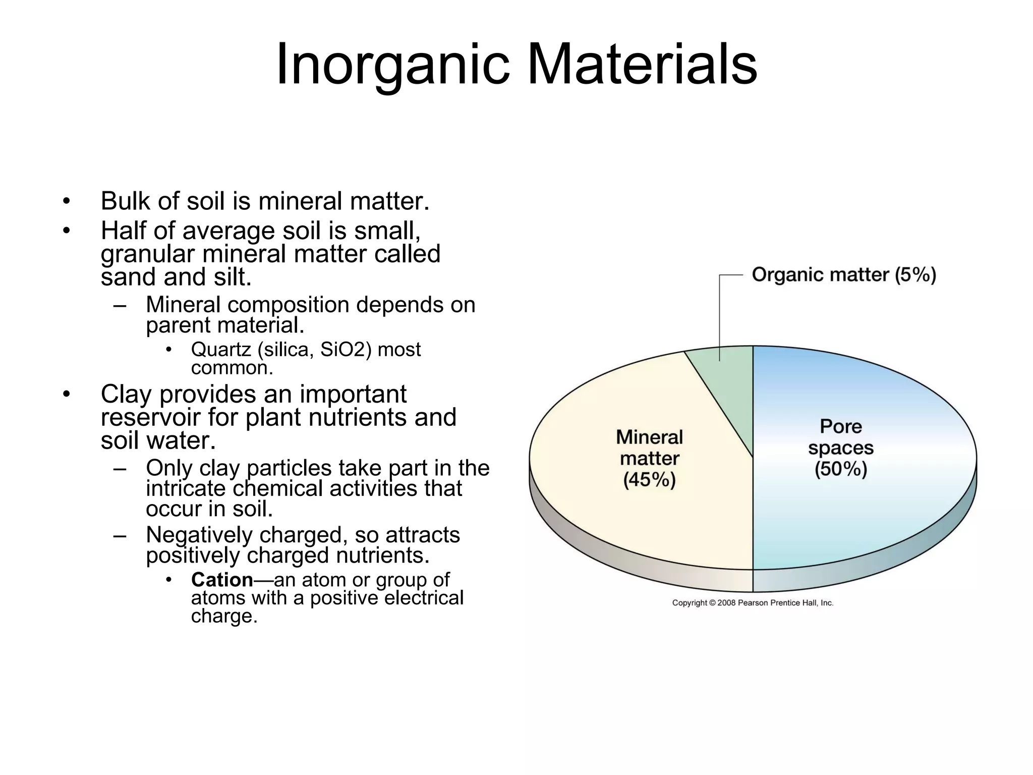 Inorganic Materials Bulk of soil is mineral matter. Half of average soil is small, granular mineral matter called sand and silt. Mineral composition depends on parent material. Quartz (silica, SiO2) most common. Clay provides an important reservoir for plant nutrients and soil water. Only clay particles take part in the intricate chemical activities that occur in soil. Negatively charged, so attracts positively charged nutrients. Cation —an atom or group of atoms with a positive electrical charge. 