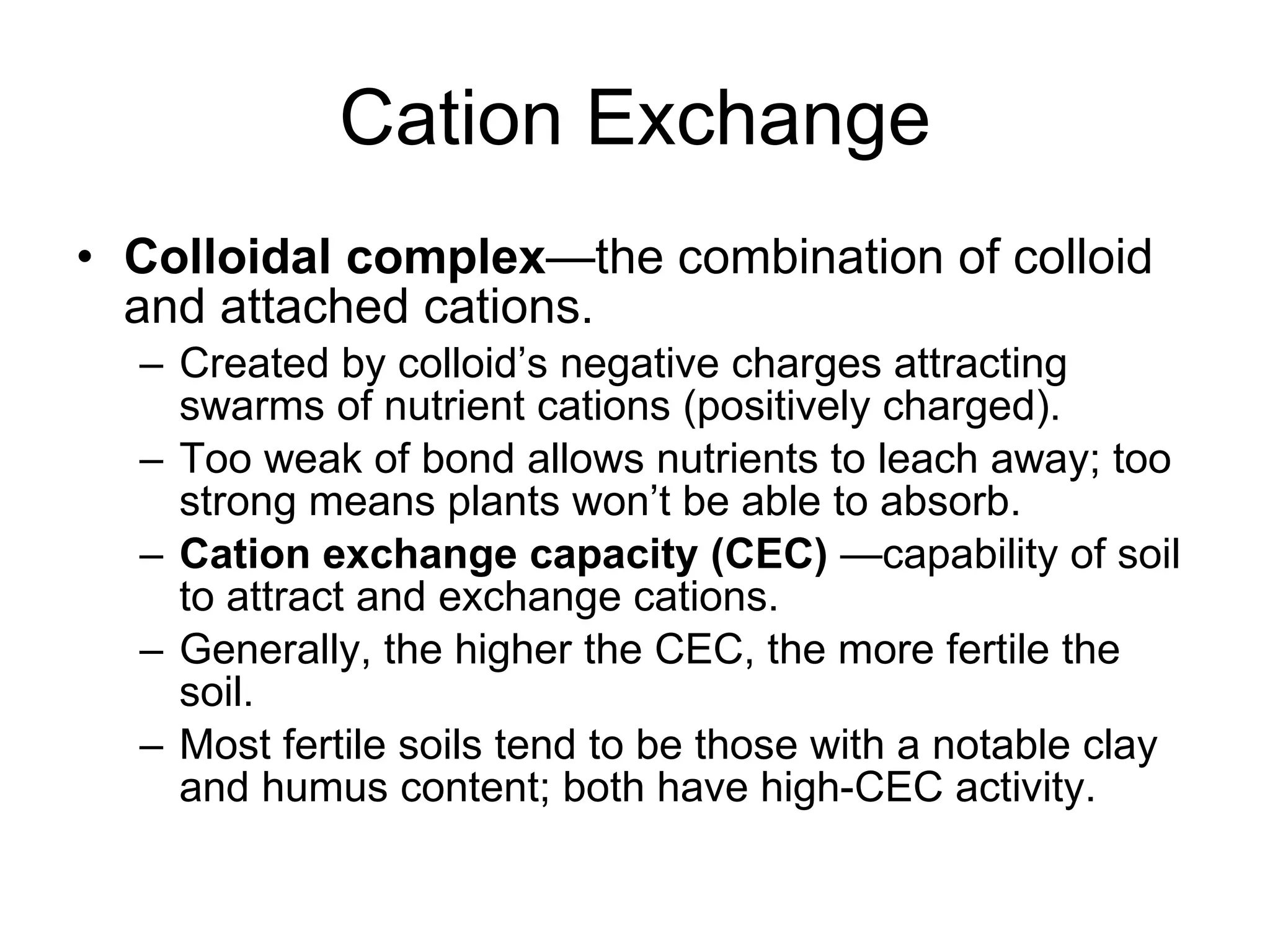 Cation Exchange Colloidal complex —the combination of colloid and attached cations. Created by colloid’s negative charges attracting swarms of nutrient cations (positively charged). Too weak of bond allows nutrients to leach away; too strong means plants won’t be able to absorb. Cation exchange capacity (CEC)  —capability of soil to attract and exchange cations. Generally, the higher the CEC, the more fertile the soil. Most fertile soils tend to be those with a notable clay and humus content; both have high-CEC activity. 