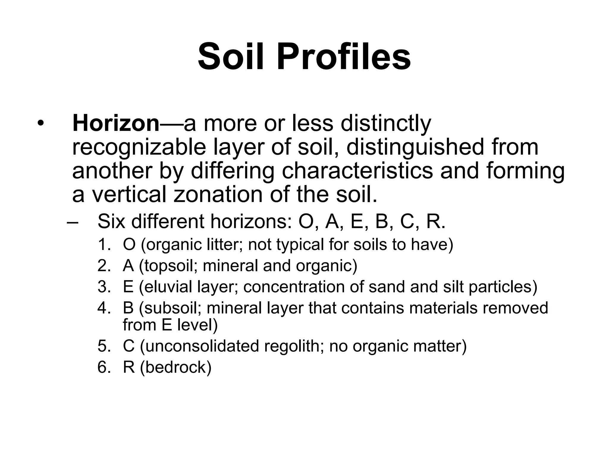 Soil Profiles Horizon —a more or less distinctly recognizable layer of soil, distinguished from another by differing characteristics and forming a vertical zonation of the soil. Six different horizons: O, A, E, B, C, R. O (organic litter; not typical for soils to have) A (topsoil; mineral and organic) E (eluvial layer; concentration of sand and silt particles) B (subsoil; mineral layer that contains materials removed from E level) C (unconsolidated regolith; no organic matter) R (bedrock) 