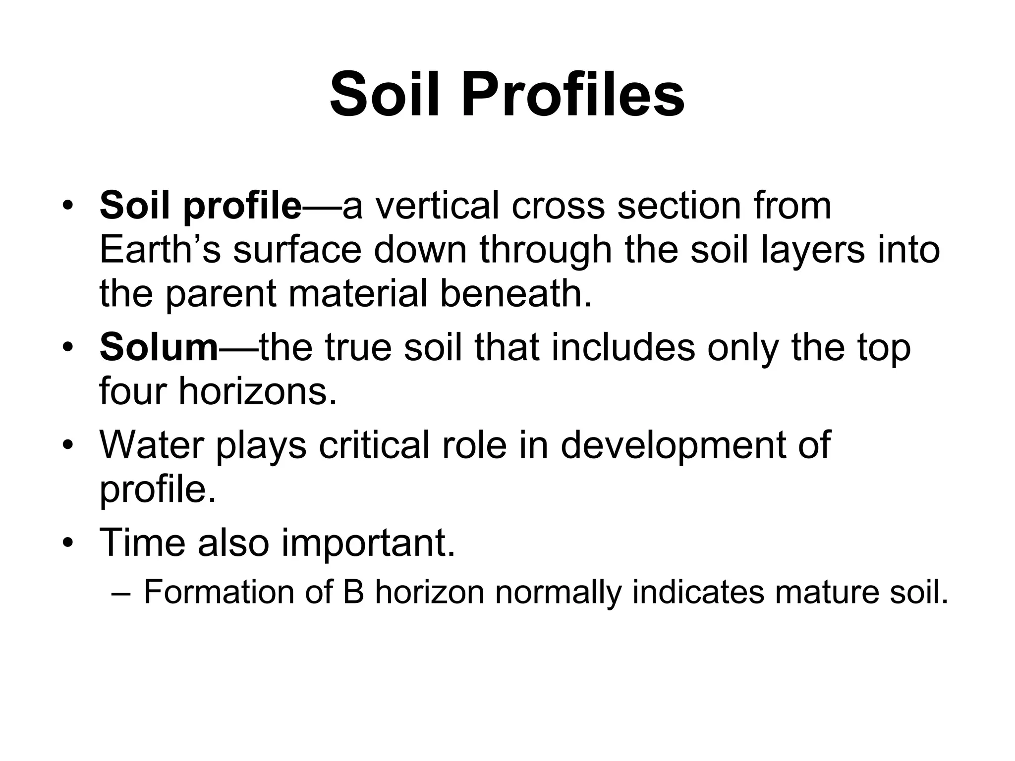 Soil Profiles Soil profile —a vertical cross section from Earth’s surface down through the soil layers into the parent material beneath. Solum —the true soil that includes only the top four horizons. Water plays critical role in development of profile. Time also important. Formation of B horizon normally indicates mature soil. 