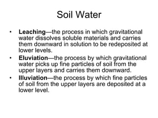 Soil Water Leaching —the process in which gravitational water dissolves soluble materials and carries them downward in solution to be redeposited at lower levels. Eluviation —the process by which gravitational water picks up fine particles of soil from the upper layers and carries them downward. Illuviation —the process by which fine particles of soil from the upper layers are deposited at a lower level. 