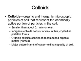 Colloids Colloids —organic and inorganic microscopic particles of soil that represent the chemically active portion of particles in the soil. Smaller than about 0.1 micrometer. Inorganic colloids consist of clay in thin, crystalline, platelike forms. Organic colloids consist of decomposed organic matter (humus). Major determinants of water-holding capacity of soil. 