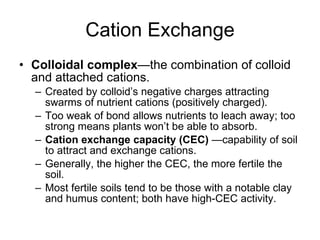 Cation Exchange Colloidal complex —the combination of colloid and attached cations. Created by colloid’s negative charges attracting swarms of nutrient cations (positively charged). Too weak of bond allows nutrients to leach away; too strong means plants won’t be able to absorb. Cation exchange capacity (CEC)  —capability of soil to attract and exchange cations. Generally, the higher the CEC, the more fertile the soil. Most fertile soils tend to be those with a notable clay and humus content; both have high-CEC activity. 