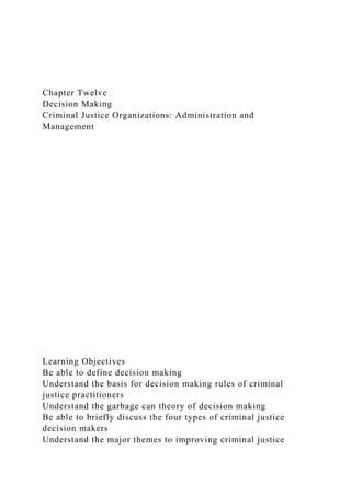 Chapter Twelve
Decision Making
Criminal Justice Organizations: Administration and
Management
Learning Objectives
Be able to define decision making
Understand the basis for decision making rules of criminal
justice practitioners
Understand the garbage can theory of decision making
Be able to briefly discuss the four types of criminal justice
decision makers
Understand the major themes to improving criminal justice
 