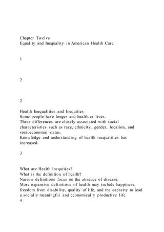 Chapter Twelve
Equality and Inequality in American Health Care
1
2
2
Health Inequalities and Inequities
Some people have longer and healthier lives.
These differences are closely associated with social
characteristics such as race, ethnicity, gender, location, and
socioeconomic status.
Knowledge and understanding of health inequalities has
increased.
3
What are Health Inequities?
What is the definition of health?
Narrow definitions focus on the absence of disease.
More expansive definitions of health may include happiness,
freedom from disability, quality of life, and the capacity to lead
a socially meaningful and economically productive life.
4
 
