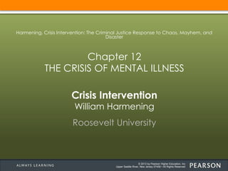© 2013 by Pearson Higher Education, Inc
Upper Saddle River, New Jersey 07458 • All Rights Reserved
Crisis Intervention
William Harmening
Roosevelt University
Harmening, Crisis Intervention: The Criminal Justice Response to Chaos, Mayhem, and
Disaster
Chapter 12
THE CRISIS OF MENTAL ILLNESS
 
