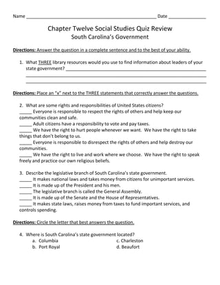 Name ____________________________________________________ Date _______________

                 Chapter Twelve Social Studies Quiz Review
                             South Carolina’s Government
Directions: Answer the question in a complete sentence and to the best of your ability.

   1. What THREE library resources would you use to find information about leaders of your
      state government? ________________________________________________________
      ________________________________________________________________________
      ________________________________________________________________________

Directions: Place an “x” next to the THREE statements that correctly answer the questions.

   2. What are some rights and responsibilities of United States citizens?
   _____ Everyone is responsible to respect the rights of others and help keep our
   communities clean and safe.
   _____ Adult citizens have a responsibility to vote and pay taxes.
   _____ We have the right to hurt people whenever we want. We have the right to take
   things that don’t belong to us.
   _____ Everyone is responsible to disrespect the rights of others and help destroy our
   communities.
   _____ We have the right to live and work where we choose. We have the right to speak
   freely and practice our own religious beliefs.

   3. Describe the legislative branch of South Carolina’s state government.
   _____ It makes national laws and takes money from citizens for unimportant services.
   _____ It is made up of the President and his men.
   _____ The legislative branch is called the General Assembly.
   _____ It is made up of the Senate and the House of Representatives.
   _____ It makes state laws, raises money from taxes to fund important services, and
   controls spending.

Directions: Circle the letter that best answers the question.

   4. Where is South Carolina’s state government located?
        a. Columbia                              c. Charleston
        b. Port Royal                            d. Beaufort
 