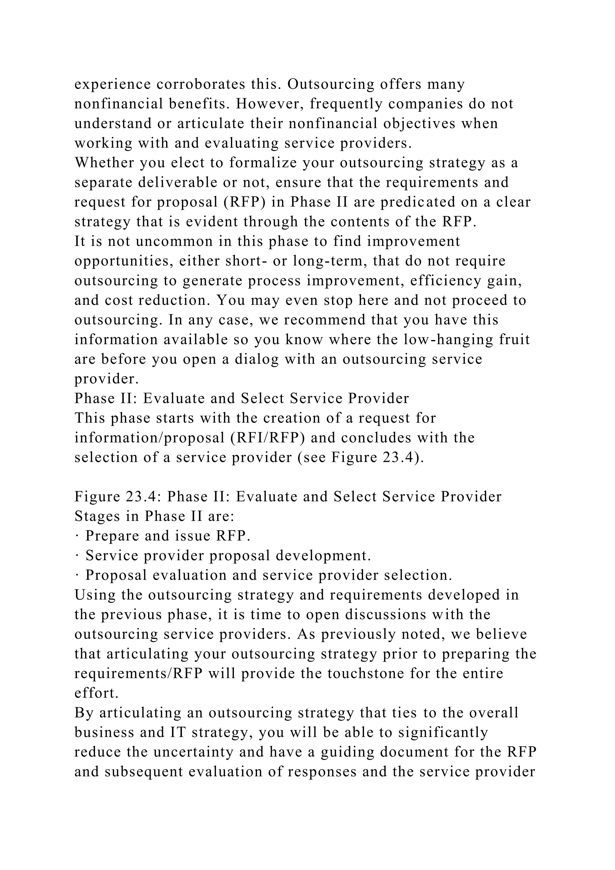 experience corroborates this. Outsourcing offers many
nonfinancial benefits. However, frequently companies do not
understand or articulate their nonfinancial objectives when
working with and evaluating service providers.
Whether you elect to formalize your outsourcing strategy as a
separate deliverable or not, ensure that the requirements and
request for proposal (RFP) in Phase II are predicated on a clear
strategy that is evident through the contents of the RFP.
It is not uncommon in this phase to find improvement
opportunities, either short- or long-term, that do not require
outsourcing to generate process improvement, efficiency gain,
and cost reduction. You may even stop here and not proceed to
outsourcing. In any case, we recommend that you have this
information available so you know where the low-hanging fruit
are before you open a dialog with an outsourcing service
provider.
Phase II: Evaluate and Select Service Provider
This phase starts with the creation of a request for
information/proposal (RFI/RFP) and concludes with the
selection of a service provider (see Figure 23.4).
Figure 23.4: Phase II: Evaluate and Select Service Provider
Stages in Phase II are:
· Prepare and issue RFP.
· Service provider proposal development.
· Proposal evaluation and service provider selection.
Using the outsourcing strategy and requirements developed in
the previous phase, it is time to open discussions with the
outsourcing service providers. As previously noted, we believe
that articulating your outsourcing strategy prior to preparing the
requirements/RFP will provide the touchstone for the entire
effort.
By articulating an outsourcing strategy that ties to the overall
business and IT strategy, you will be able to significantly
reduce the uncertainty and have a guiding document for the RFP
and subsequent evaluation of responses and the service provider
 