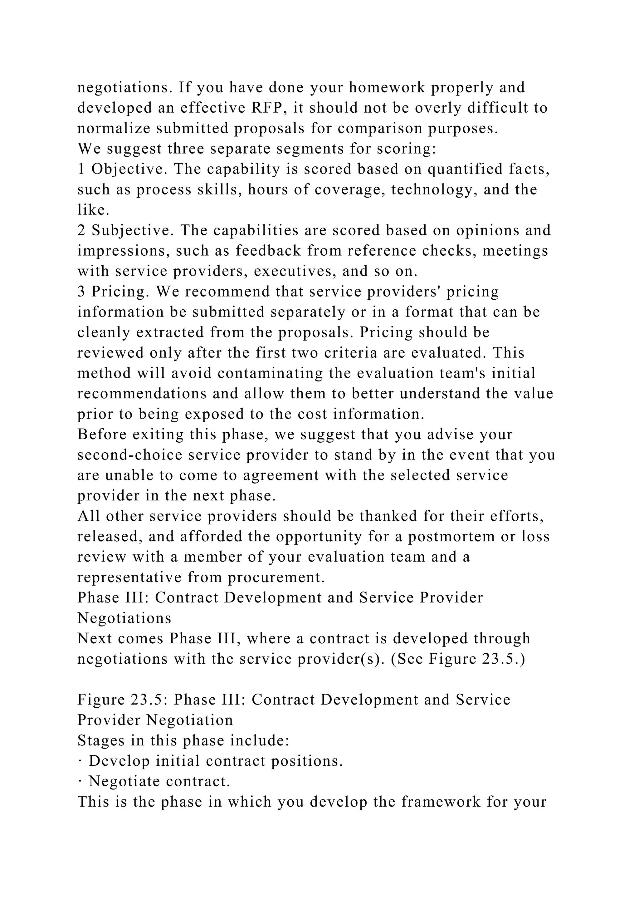 negotiations. If you have done your homework properly and
developed an effective RFP, it should not be overly difficult to
normalize submitted proposals for comparison purposes.
We suggest three separate segments for scoring:
1 Objective. The capability is scored based on quantified facts,
such as process skills, hours of coverage, technology, and the
like.
2 Subjective. The capabilities are scored based on opinions and
impressions, such as feedback from reference checks, meetings
with service providers, executives, and so on.
3 Pricing. We recommend that service providers' pricing
information be submitted separately or in a format that can be
cleanly extracted from the proposals. Pricing should be
reviewed only after the first two criteria are evaluated. This
method will avoid contaminating the evaluation team's initial
recommendations and allow them to better understand the value
prior to being exposed to the cost information.
Before exiting this phase, we suggest that you advise your
second-choice service provider to stand by in the event that you
are unable to come to agreement with the selected service
provider in the next phase.
All other service providers should be thanked for their efforts,
released, and afforded the opportunity for a postmortem or loss
review with a member of your evaluation team and a
representative from procurement.
Phase III: Contract Development and Service Provider
Negotiations
Next comes Phase III, where a contract is developed through
negotiations with the service provider(s). (See Figure 23.5.)
Figure 23.5: Phase III: Contract Development and Service
Provider Negotiation
Stages in this phase include:
· Develop initial contract positions.
· Negotiate contract.
This is the phase in which you develop the framework for your
 