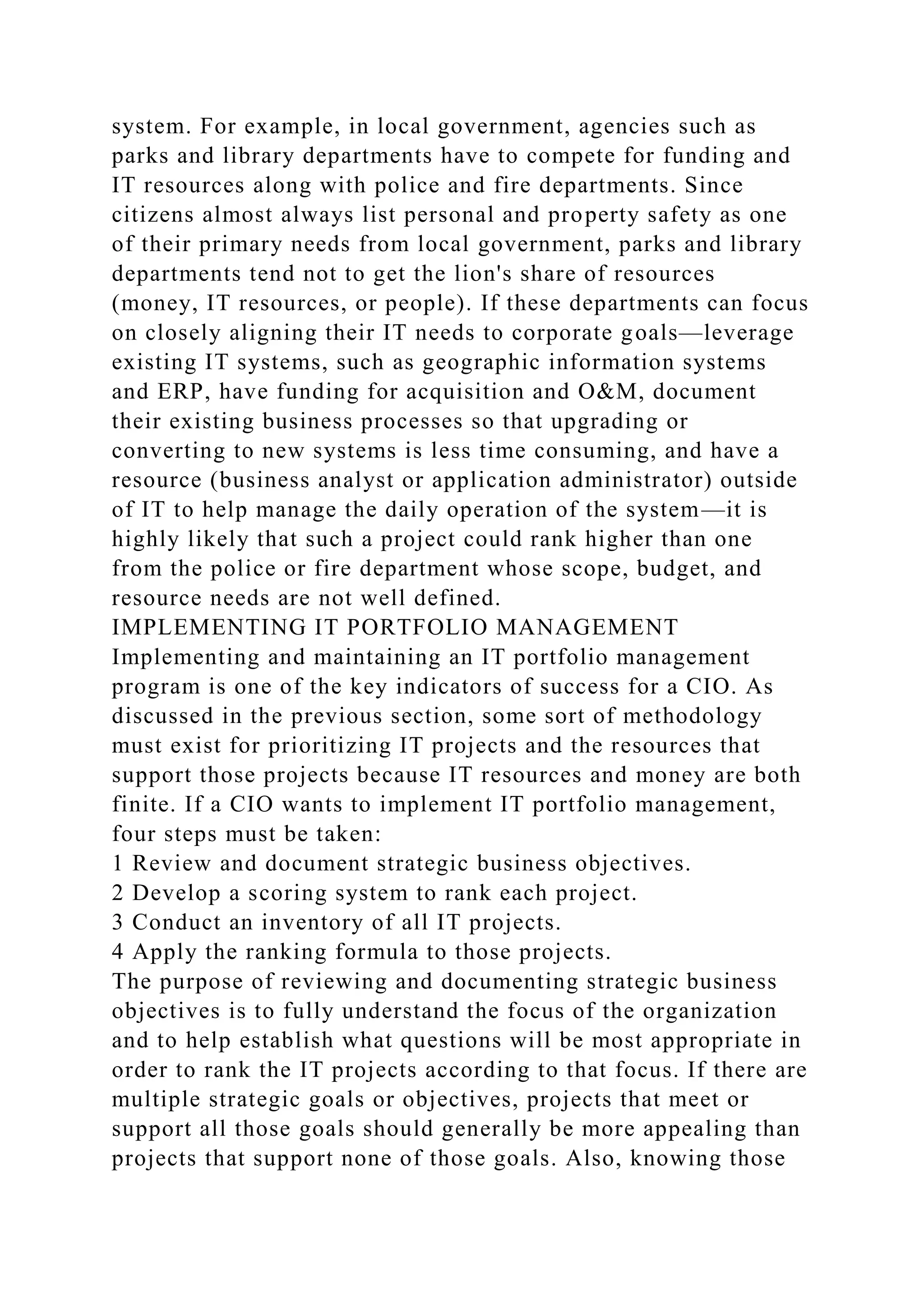 system. For example, in local government, agencies such as
parks and library departments have to compete for funding and
IT resources along with police and fire departments. Since
citizens almost always list personal and property safety as one
of their primary needs from local government, parks and library
departments tend not to get the lion's share of resources
(money, IT resources, or people). If these departments can focus
on closely aligning their IT needs to corporate goals—leverage
existing IT systems, such as geographic information systems
and ERP, have funding for acquisition and O&M, document
their existing business processes so that upgrading or
converting to new systems is less time consuming, and have a
resource (business analyst or application administrator) outside
of IT to help manage the daily operation of the system—it is
highly likely that such a project could rank higher than one
from the police or fire department whose scope, budget, and
resource needs are not well defined.
IMPLEMENTING IT PORTFOLIO MANAGEMENT
Implementing and maintaining an IT portfolio management
program is one of the key indicators of success for a CIO. As
discussed in the previous section, some sort of methodology
must exist for prioritizing IT projects and the resources that
support those projects because IT resources and money are both
finite. If a CIO wants to implement IT portfolio management,
four steps must be taken:
1 Review and document strategic business objectives.
2 Develop a scoring system to rank each project.
3 Conduct an inventory of all IT projects.
4 Apply the ranking formula to those projects.
The purpose of reviewing and documenting strategic business
objectives is to fully understand the focus of the organization
and to help establish what questions will be most appropriate in
order to rank the IT projects according to that focus. If there are
multiple strategic goals or objectives, projects that meet or
support all those goals should generally be more appealing than
projects that support none of those goals. Also, knowing those
 