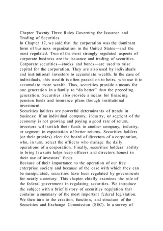 Chapter Twenty Three Rules Governing the Issuance and
Trading of Securities
In Chapter 17, we said that the corporation was the dominant
form of business organization in the United States—and the
most regulated. Two of the most strongly regulated aspects of
corporate business are the issuance and trading of securities.
Corporate securities—stocks and bonds—are used to raise
capital for the corporation. They are also used by individuals
and institutional investors to accumulate wealth. In the case of
individuals, this wealth is often passed on to heirs, who use it to
accumulate more wealth. Thus, securities provide a means for
one generation in a family to “do better” than the preceding
generation. Securities also provide a means for financing
pension funds and insurance plans through institutional
investment.
Securities holders are powerful determinants of trends in
business: If an individual company, industry, or segment of the
economy is not growing and paying a good rate of return,
investors will switch their funds to another company, industry,
or segment in expectation of better returns. Securities holders
(or their proxies) elect the board of directors of a corporation,
who, in turn, select the officers who manage the daily
operations of a corporation. Finally, securities holders’ ability
to bring lawsuits helps keep officers and directors honest in
their use of investors’ funds.
Because of their importance to the operation of our free
enterprise society and because of the ease with which they can
be manipulated, securities have been regulated by governments
for nearly a century. This chapter chiefly examines the role of
the federal government in regulating securities. We introduce
the subject with a brief history of securities regulation that
contains a summary of the most important federal legislation.
We then turn to the creation, function, and structure of the
Securities and Exchange Commission (SEC). In a survey of
 
