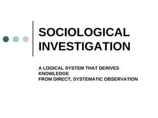 SOCIOLOGICAL INVESTIGATION A LOGICAL SYSTEM THAT DERIVES KNOWLEDGE FROM DIRECT, SYSTEMATIC OBSERVATION 