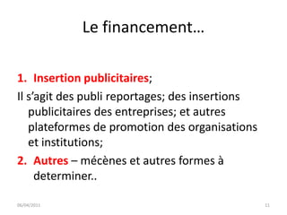 Le financement…

1. Insertion publicitaires;
Il s’agit des publi reportages; des insertions
   publicitaires des entreprises; et autres
   plateformes de promotion des organisations
   et institutions;
2. Autres – mécènes et autres formes à
     determiner..

06/04/2011                                       11
 