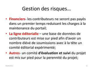 Gestion des risques…
• Financiers- les contributeurs ne seront pas payés
  dans un premier temps reduisant les charges à la
  maintenance du portail;
• La ligne éditorialle – une base de données de
  contributeurs est mise sur pied afin d’avoir un
  nombre élévé de soumissions avec à la tête un
  comité éditorial expérimenté;
• Autres- un comité d’évaluation et suivi du projet
  est mis sur pied pour la perennité du projet;
06/04/2011                                        12
 