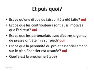 Et puis quoi?
• Est ce qu’une étude de faisabilité a été faite? oui
• Est ce que les contributeurs sont aussi motivés
  que l’éditeur? oui
• Est ce que les partenariats avec d’autres organes
  de presse ont été mis sur pied? oui
• Est ce que la perennité du projet essentiellement
  sur le plan financier est assurée? oui
• Quelle est la prochaine étape?

06/04/2011                                          13
 