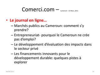 Comerci.com –         numero 0 – 15 Mars, 2011




• Le journal en ligne…
      – Marchés publics au Cameroun: comment s’y
        prendre?
      – Entrepreneuriat- pourquoi le Cameroun ne crée
        pas d’emploi?
      – Le développement d’évaluation des impacts dans
        le secteur privé
      – Les financements innovants pour le
        développement durable: quelques pistes à
        explorer

06/04/2011                                                    14
 