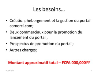 Les besoins…
• Création, hebergement et la gestion du portail
  comerci.com;
• Deux commerciaux pour la promotion du
  lancement du portail;
• Prospectus de promotion du portail;
• Autres charges;

  Montant approximatif total – FCFA 000,000??
06/04/2011                                      15
 
