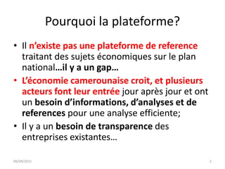 Pourquoi la plateforme?
• Il n’existe pas une plateforme de reference
  traitant des sujets économiques sur le plan
  national…il y a un gap…
• L’économie camerounaise croit, et plusieurs
  acteurs font leur entrée jour après jour et ont
  un besoin d’informations, d’analyses et de
  references pour une analyse efficiente;
• Il y a un besoin de transparence des
  entreprises existantes…

06/04/2011                                          2
 