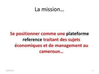 La mission…


     Se positionner comme une plateforme
           reference traitant des sujets
       économiques et de management au
                   cameroun…


06/04/2011                                 3
 