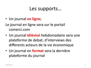 Les supports…
• Un journal en ligne;
Le journal en ligne sera sur le portail
  comerci.com
• Un journal télévisé hebdomadaire sera une
  plateforme de debat, d’interviews des
  differents acteurs de la vie économique
• Un journal en format sera la dernière
  plateforme du journal

06/04/2011                                    5
 