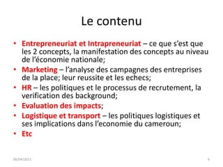 Le contenu
• Entrepreneuriat et Intrapreneuriat – ce que s’est que
  les 2 concepts, la manifestation des concepts au niveau
  de l’économie nationale;
• Marketing – l’analyse des campagnes des entreprises
  de la place; leur reussite et les echecs;
• HR – les politiques et le processus de recrutement, la
  verification des background;
• Evaluation des impacts;
• Logistique et transport – les politiques logistiques et
  ses implications dans l’economie du cameroun;
• Etc

06/04/2011                                              6
 