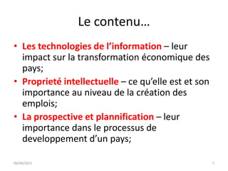 Le contenu…
• Les technologies de l’information – leur
  impact sur la transformation économique des
  pays;
• Proprieté intellectuelle – ce qu’elle est et son
  importance au niveau de la création des
  emplois;
• La prospective et plannification – leur
  importance dans le processus de
  developpement d’un pays;

06/04/2011                                           7
 
