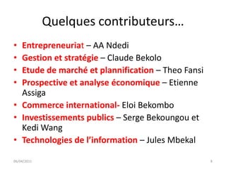 Quelques contributeurs…
• Entrepreneuriat – AA Ndedi
• Gestion et stratégie – Claude Bekolo
• Etude de marché et plannification – Theo Fansi
• Prospective et analyse économique – Etienne
  Assiga
• Commerce international- Eloi Bekombo
• Investissements publics – Serge Bekoungou et
  Kedi Wang
• Technologies de l’information – Jules Mbekal

06/04/2011                                         8
 