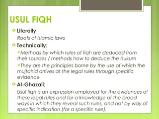 USUL FIQH
 Literally
Roots of Islamic laws
 Technically:
Methods by which rules of fiqh are deduced from
their sources / methods how to deduce the hukum
They are the principles borne by the use of which the
mujtahid arrives at the legal rules through specific
evidence
 Al-Ghazali:
Usul fiqh is an expression employed for the evidences of
these legal rules and for a knowledge of the broad
ways in which they reveal such rules, and not by way of
specific indication (for a specific rule).
 