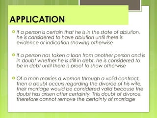 APPLICATION
 If a person is certain that he is in the state of ablution,
he is considered to have ablution until there is
evidence or indication showing otherwise
 If a person has taken a loan from another person and is
in doubt whether he is still in debt, he is considered to
be in debt until there is proof to show otherwise
 Of a man marries a woman through a valid contract,
then a doubt occurs regarding the divorce of his wife,
their marriage would be considered valid because the
doubt has arisen after certainty. This doubt of divorce,
therefore cannot remove the certainty of marriage
 