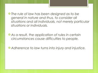  The rule of law has been designed as to be
general in nature and thus, to consider all
situations and all individuals, not merely particular
situations or individuals.
 As a result, the application of rules in certain
circumstances cause difficulties to people.
 Adherence to law turns into injury and injustice.
 