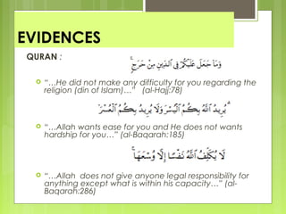 EVIDENCES
QURAN :
 “…He did not make any difficulty for you regarding the
religion (din of Islam)…” (al-Hajj:78)
 “…Allah wants ease for you and He does not wants
hardship for you…” (al-Baqarah:185)
 “…Allah does not give anyone legal responsibility for
anything except what is within his capacity…” (al-
Baqarah:286)
 