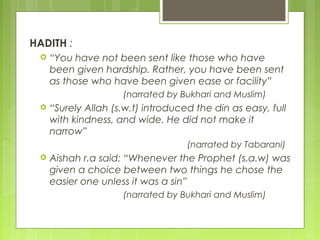 HADITH :
 “You have not been sent like those who have
been given hardship. Rather, you have been sent
as those who have been given ease or facility”
(narrated by Bukhari and Muslim)
 “Surely Allah (s.w.t) introduced the din as easy, full
with kindness, and wide. He did not make it
narrow”
(narrated by Tabarani)
 Aishah r.a said: “Whenever the Prophet (s.a.w) was
given a choice between two things he chose the
easier one unless it was a sin”
(narrated by Bukhari and Muslim)
 
