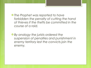  The Prophet was reported to have
forbidden the penalty of cutting the hand
of thieves if the thefts be committed in the
course of a raid.
 By analogy the jurists ordered the
suspension of penalties and punishment in
enemy territory lest the convicts join the
enemy.
 