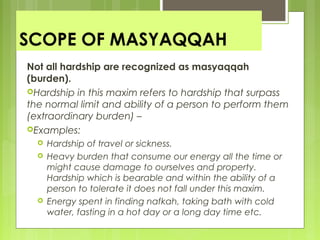 SCOPE OF MASYAQQAH
Not all hardship are recognized as masyaqqah
(burden).
Hardship in this maxim refers to hardship that surpass
the normal limit and ability of a person to perform them
(extraordinary burden) –
Examples:
 Hardship of travel or sickness.
 Heavy burden that consume our energy all the time or
might cause damage to ourselves and property.
Hardship which is bearable and within the ability of a
person to tolerate it does not fall under this maxim.
 Energy spent in finding nafkah, taking bath with cold
water, fasting in a hot day or a long day time etc.
 
