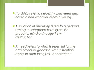  Hardship refer to necessity and need and
not to a non essential interest (luxury).
 A situation of necessity refers to a person’s
striving to safeguard his religion, life,
property, mind or lineage from
destruction.
 A need refers to what is essential for the
attainment of good life. Non-essentials
apply to such things as “decoration.”
 