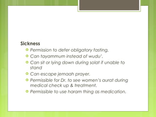 Sickness
 Permission to defer obligatory fasting.
 Can tayammum instead of wudu’.
 Can sit or lying down during solat if unable to
stand
 Can escape jemaah prayer.
 Permissible for Dr. to see women’s aurat during
medical check up & treatment.
 Permissible to use haram thing as medication.
 