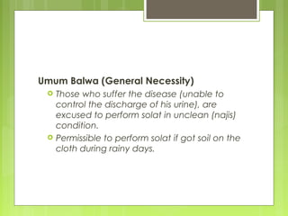 Umum Balwa (General Necessity)
 Those who suffer the disease (unable to
control the discharge of his urine), are
excused to perform solat in unclean (najis)
condition.
 Permissible to perform solat if got soil on the
cloth during rainy days.
 