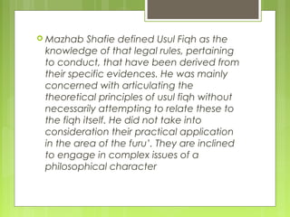  Mazhab Shafie defined Usul Fiqh as the
knowledge of that legal rules, pertaining
to conduct, that have been derived from
their specific evidences. He was mainly
concerned with articulating the
theoretical principles of usul fiqh without
necessarily attempting to relate these to
the fiqh itself. He did not take into
consideration their practical application
in the area of the furu’. They are inclined
to engage in complex issues of a
philosophical character
 