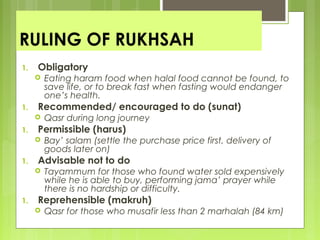 RULING OF RUKHSAH
1. Obligatory
 Eating haram food when halal food cannot be found, to
save life, or to break fast when fasting would endanger
one’s health.
1. Recommended/ encouraged to do (sunat)
 Qasr during long journey
1. Permissible (harus)
 Bay’ salam (settle the purchase price first, delivery of
goods later on)
1. Advisable not to do
 Tayammum for those who found water sold expensively
while he is able to buy, performing jama’ prayer while
there is no hardship or difficulty.
1. Reprehensible (makruh)
 Qasr for those who musafir less than 2 marhalah (84 km)
 