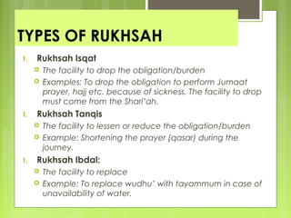 TYPES OF RUKHSAH
1. Rukhsah Isqat
 The facility to drop the obligation/burden
 Examples: To drop the obligation to perform Jumaat
prayer, hajj etc. because of sickness. The facility to drop
must come from the Shari’ah.
1. Rukhsah Tanqis
 The facility to lessen or reduce the obligation/burden
 Example: Shortening the prayer (qasar) during the
journey.
1. Rukhsah Ibdal:
 The facility to replace
 Example: To replace wudhu’ with tayammum in case of
unavailability of water.
 