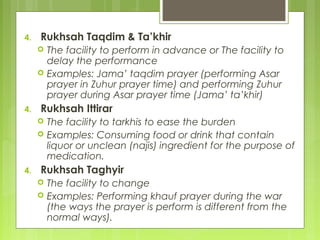 4. Rukhsah Taqdim & Ta’khir
 The facility to perform in advance or The facility to
delay the performance
 Examples: Jama’ taqdim prayer (performing Asar
prayer in Zuhur prayer time) and performing Zuhur
prayer during Asar prayer time (Jama’ ta’khir)
4. Rukhsah Ittirar
 The facility to tarkhis to ease the burden
 Examples: Consuming food or drink that contain
liquor or unclean (najis) ingredient for the purpose of
medication.
4. Rukhsah Taghyir
 The facility to change
 Examples: Performing khauf prayer during the war
(the ways the prayer is perform is different from the
normal ways).
 
