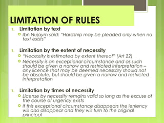 LIMITATION OF RULES
1. Limitation by text
 Ibn Nujaym said: “Hardship may be pleaded only when no
text exists”
1. Limitation by the extent of necessity
 “Necessity is estimated by extent thereof” (Art 22)
 Necessity is an exceptional circumstance and as such
should be given a narrow and restricted interpretation –
any licence that may be deemed necessary should not
be absolute, but should be given a narrow and restricted
interpretation
1. Limitation by times of necessity
 License by necessity remains valid so long as the excuse of
the course of urgency exists
 If this exceptional circumstance disappears the leniency
will also disappear and they will turn to the original
principal
 
