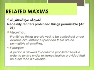 RELATED MAXIMS
 ‫المحظورات‬ ‫تبيح‬ ‫الضرورات‬
Necessity renders prohibited things permissible (Art
21)
 Meaning :
Prohibited things are allowed to be carried out under
extreme circumstances provided there are no
permissible alternatives.
 Example:
A person is allowed to consume prohibited food in
order to survive under extreme situation provided that
no other food is available.
 