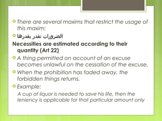  There are several maxims that restrict the usage of
this maxim:
 ‫ابقدرها‬ ‫تقدر‬ ‫الضرورات‬
Necessities are estimated according to their
quantity (Art 22)
 A thing permitted on account of an excuse
becomes unlawful on the cessation of the excuse.
 When the prohibition has faded away, the
forbidden things returns.
 Example:
A cup of liquor is needed to save his life, then the
leniency is applicable for that particular amount only
 