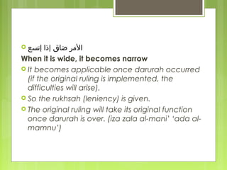  ‫ضاق‬ ‫الرمر‬‫إتسع‬ ‫إذا‬
When it is wide, it becomes narrow
 It becomes applicable once darurah occurred
(if the original ruling is implemented, the
difficulties will arise).
 So the rukhsah (leniency) is given.
 The original ruling will take its original function
once darurah is over. (iza zala al-mani’ ‘ada al-
mamnu’)
 