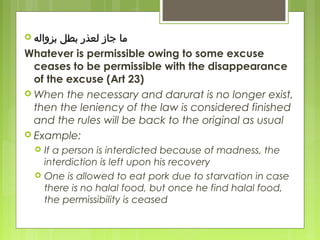  ‫ابزواله‬ ‫ابطل‬ ‫لعذر‬ ‫جاز‬ ‫رما‬‫ابزواله‬ ‫ابطل‬ ‫لعذر‬ ‫جاز‬ ‫رما‬
Whatever is permissible owing to some excuse
ceases to be permissible with the disappearance
of the excuse (Art 23)
 When the necessary and darurat is no longer exist,
then the leniency of the law is considered finished
and the rules will be back to the original as usual
 Example:
 If a person is interdicted because of madness, the
interdiction is left upon his recovery
 One is allowed to eat pork due to starvation in case
there is no halal food, but once he find halal food,
the permissibility is ceased
 