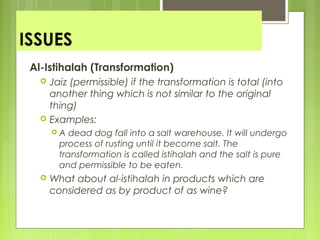 ISSUES
Al-Istihalah (Transformation)
 Jaiz (permissible) if the transformation is total (into
another thing which is not similar to the original
thing)
 Examples:
 A dead dog fall into a salt warehouse. It will undergo
process of rusting until it become salt. The
transformation is called istihalah and the salt is pure
and permissible to be eaten.
 What about al-istihalah in products which are
considered as by product of as wine?
 